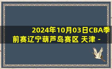 2024年10月03日CBA季前赛辽宁葫芦岛赛区 天津 - 吉林 全场录像